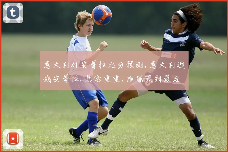 意大利对安哥拉比分预测,意大利迎战安哥拉,悬念重重,谁能笑到最后
